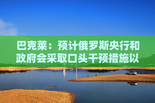 巴克莱:预计俄罗斯央行和政府会采取口头干预措施以防止卢布进一步贬值