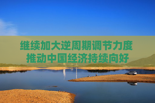 继续加大逆周期调节力度 推动中国经济持续向好