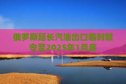 俄罗斯延长汽油出口临时禁令至2025年1月底