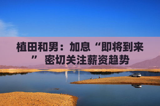 植田和男：加息“即将到来” 密切关注薪资趋势