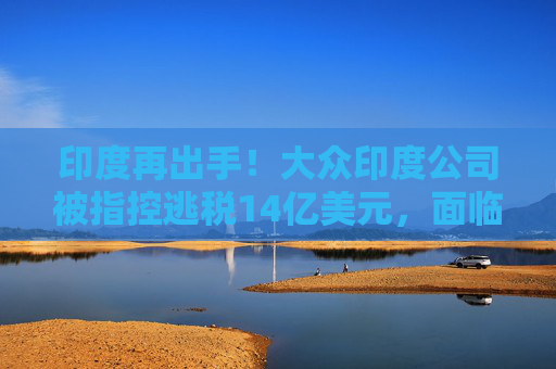 印度再出手！大众印度公司被指控逃税14亿美元，面临重罚