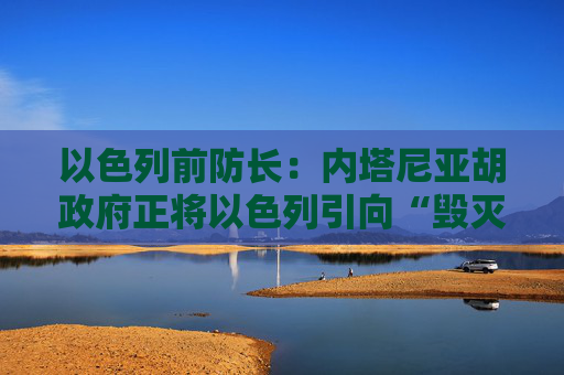 以色列前防长：内塔尼亚胡政府正将以色列引向“毁灭”