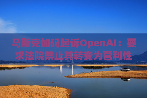 马斯克加码起诉OpenAI：要求法院禁止其转变为营利性公司
