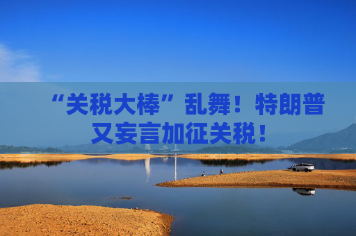 “关税大棒”乱舞！特朗普又妄言加征关税！
