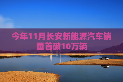 今年11月长安新能源汽车销量首破10万辆