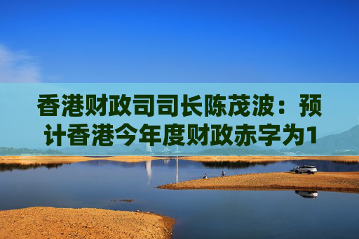 香港财政司司长陈茂波：预计香港今年度财政赤字为1000亿港元