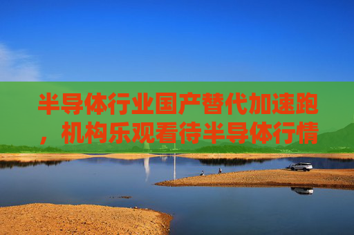 半导体行业国产替代加速跑，机构乐观看待半导体行情持续性，半导体ETF（512480）收盘涨近1%