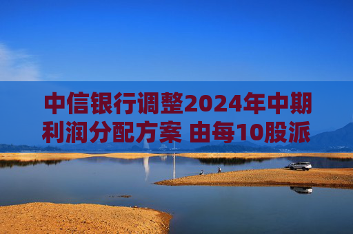 中信银行调整2024年中期利润分配方案 由每10股派1.847元调整至1.825元