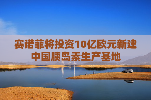 赛诺菲将投资10亿欧元新建中国胰岛素生产基地