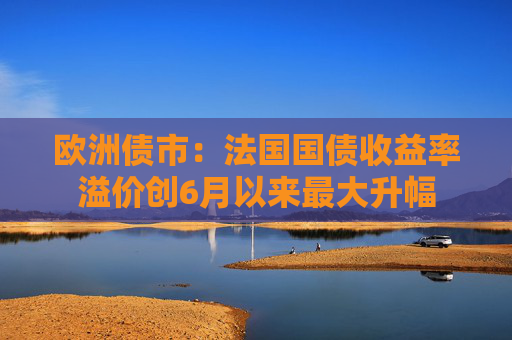欧洲债市：法国国债收益率溢价创6月以来最大升幅