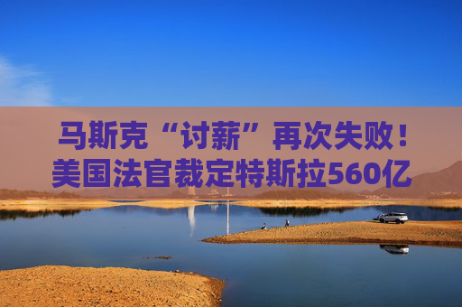 马斯克“讨薪”再次失败！美国法官裁定特斯拉560亿美元薪酬包无效