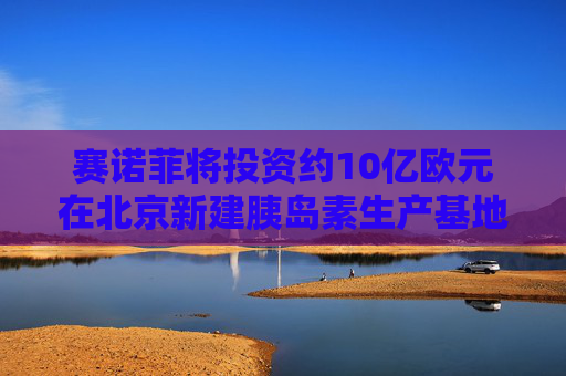 赛诺菲将投资约10亿欧元在北京新建胰岛素生产基地