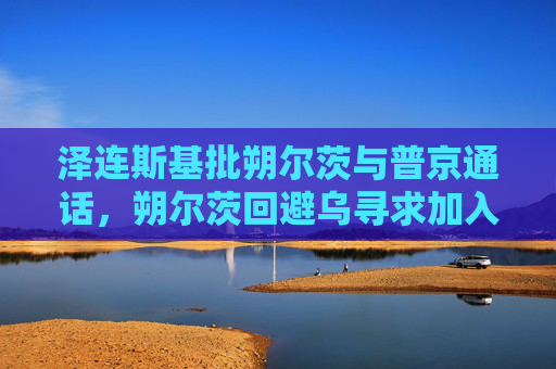 泽连斯基批朔尔茨与普京通话，朔尔茨回避乌寻求加入北约问题