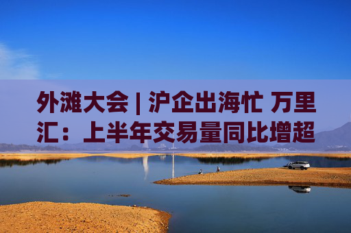 外滩大会 | 沪企出海忙 万里汇：上半年交易量同比增超50%