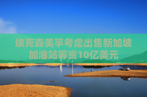 埃克森美孚考虑出售新加坡加油站筹资10亿美元