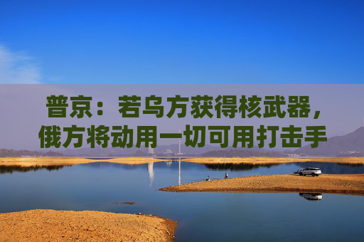 普京：若乌方获得核武器，俄方将动用一切可用打击手段！白宫：未计划向乌克兰供应核武器