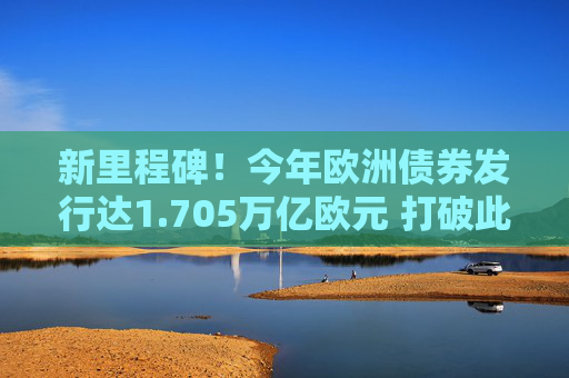 新里程碑！今年欧洲债券发行达1.705万亿欧元 打破此前疫情高峰记录