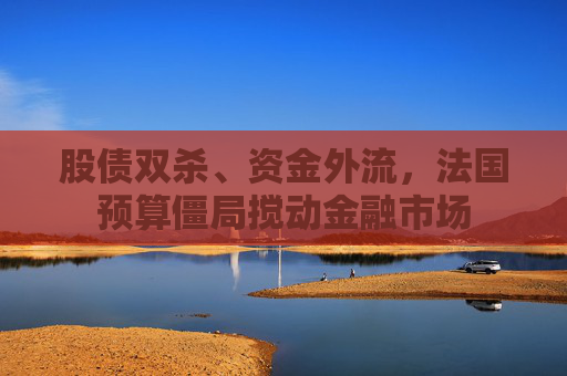 股债双杀、资金外流，法国预算僵局搅动金融市场