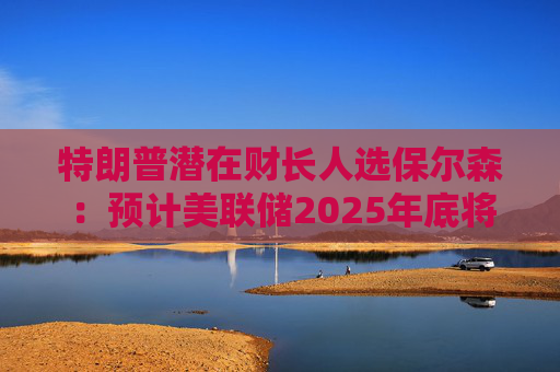 特朗普潜在财长人选保尔森：预计美联储2025年底将利率降至2.5%