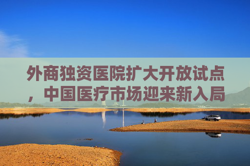 外商独资医院扩大开放试点，中国医疗市场迎来新入局者