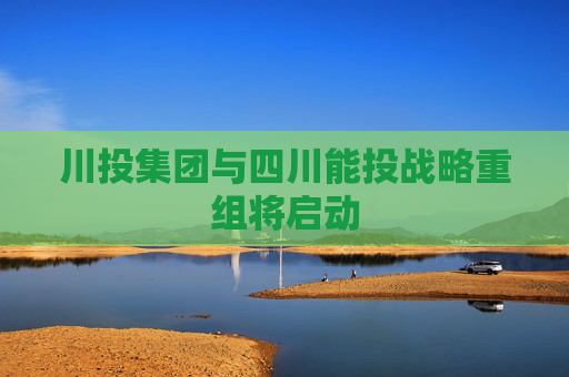 川投集团与四川能投战略重组将启动