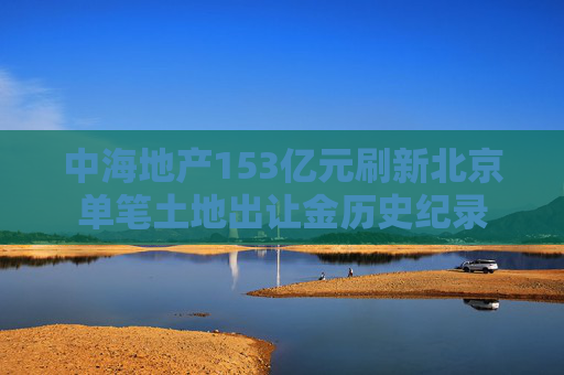 中海地产153亿元刷新北京单笔土地出让金历史纪录