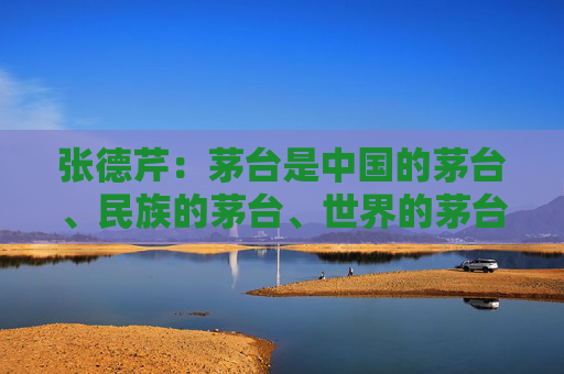 张德芹：茅台是中国的茅台、民族的茅台、世界的茅台