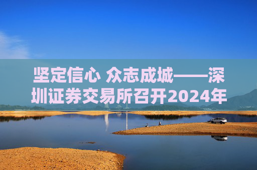 坚定信心 众志成城——深圳证券交易所召开2024年会员大会