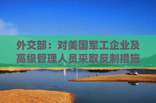 外交部：对美国军工企业及高级管理人员采取反制措施(附清单)