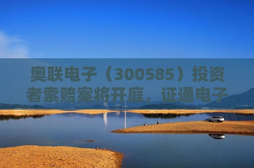 奥联电子（300585）投资者索赔案将开庭，证通电子（002197）索赔提交立案