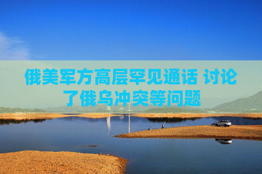 俄美军方高层罕见通话 讨论了俄乌冲突等问题