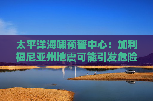 太平洋海啸预警中心：加利福尼亚州地震可能引发危险的海啸