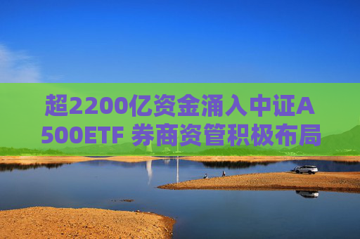超2200亿资金涌入中证A500ETF 券商资管积极布局新赛道