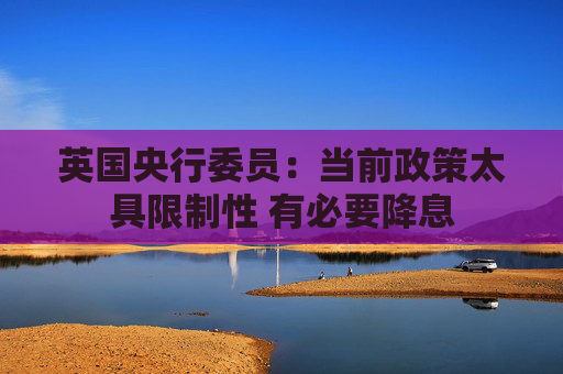 英国央行委员：当前政策太具限制性 有必要降息