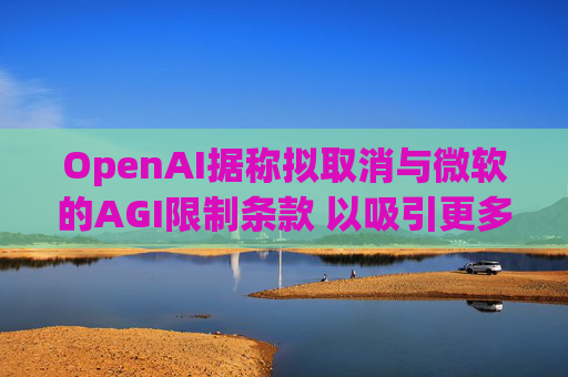 OpenAI据称拟取消与微软的AGI限制条款 以吸引更多投资