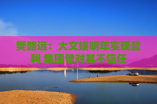 樊路远：大文娱明年实现盈利 集团曾对其不信任