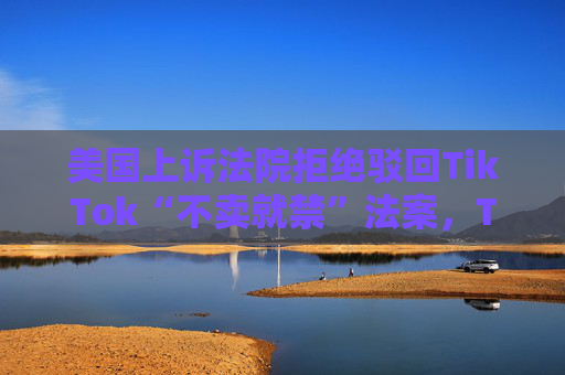 美国上诉法院拒绝驳回TikTok“不卖就禁”法案，TikTok、美民权组织回应