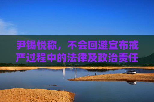 尹锡悦称，不会回避宣布戒严过程中的法律及政治责任