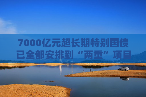 7000亿元超长期特别国债已全部安排到“两重”项目 正加快实施