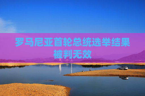 罗马尼亚首轮总统选举结果被判无效