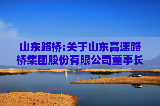 山东路桥:关于山东高速路桥集团股份有限公司董事长、总经理、三分之一以上董事发生变动的临时受托管理事务报告