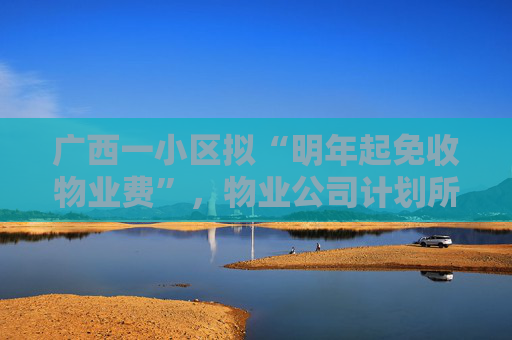 广西一小区拟“明年起免收物业费”，物业公司计划所有项目都推行！专家表示系“低价竞争白热化表现之一”