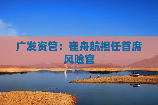 广发资管:崔舟航担任首席风险官