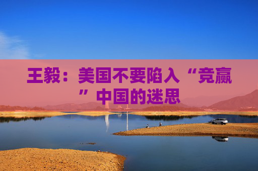 王毅：美国不要陷入“竞赢”中国的迷思