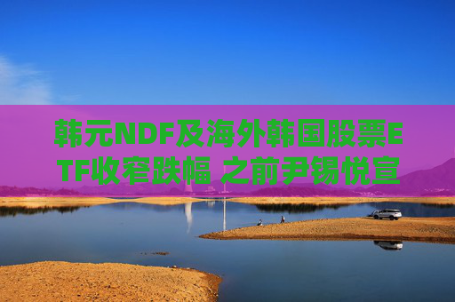 韩元NDF及海外韩国股票ETF收窄跌幅 之前尹锡悦宣布解除戒严