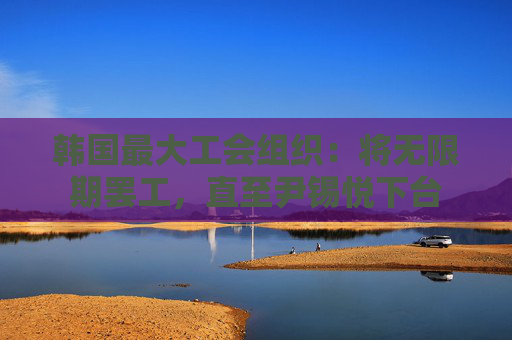 韩国最大工会组织：将无限期罢工，直至尹锡悦下台