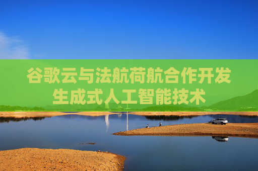 谷歌云与法航荷航合作开发生成式人工智能技术