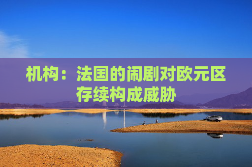 机构：法国的闹剧对欧元区存续构成威胁