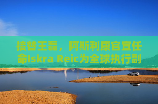 接替王磊，阿斯利康官宣任命Iskra Reic为全球执行副总裁、国际业务负责人