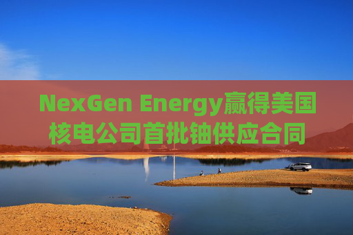 NexGen Energy赢得美国核电公司首批铀供应合同